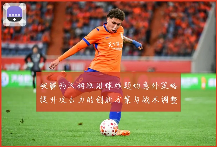 破解西汉姆联进球难题的意外策略提升攻击力的创新方案与战术调整数据研判：最新赛事动态与深度分析