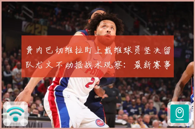 费内巴切维拉盯上戴维球员坚决留队尤文不动摇战术观察：最新赛事动态与深度分析
