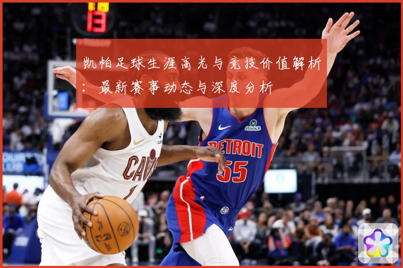 凯帕足球生涯高光与竞技价值解析：最新赛事动态与深度分析