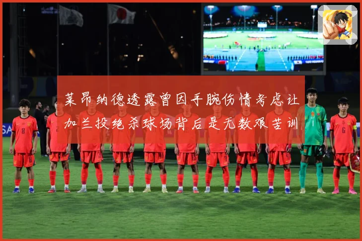 莱昂纳德透露曾因手腕伤情考虑让加兰投绝杀球场背后是无数艰苦训赛场复盘：最新赛事动态与深度分析