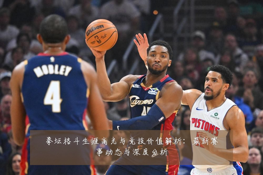 拳坛格斗生涯高光与竞技价值解析：最新赛事动态与深度分析