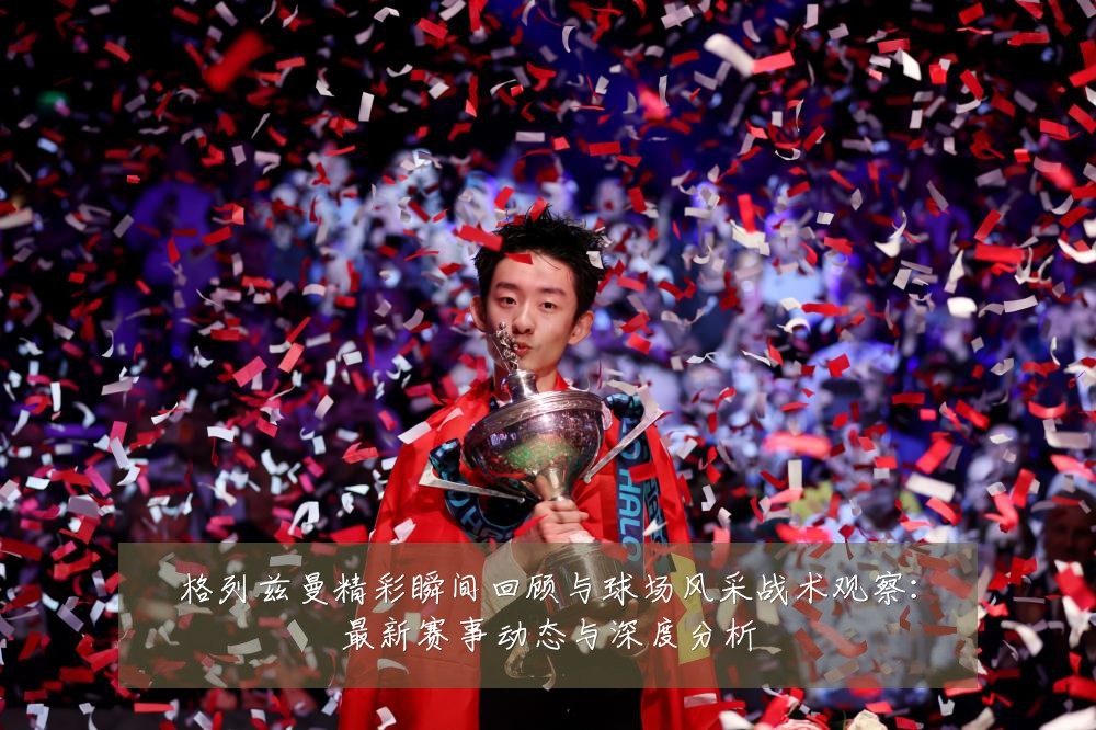 格列兹曼精彩瞬间回顾与球场风采战术观察:最新赛事动态与深度分析