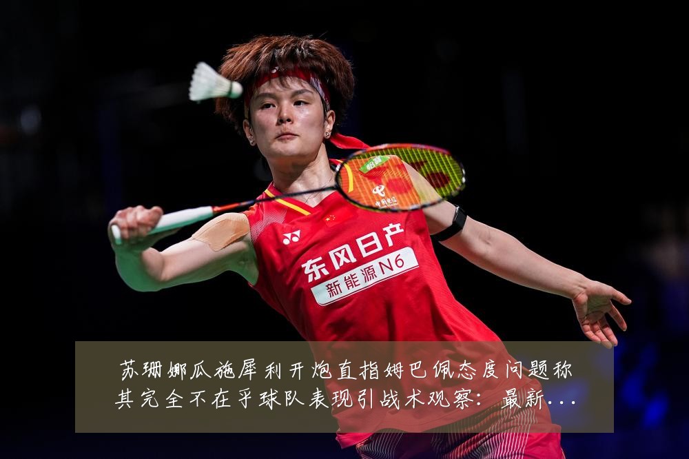 苏珊娜瓜施犀利开炮直指姆巴佩态度问题称其完全不在乎球队表现引战术观察:最新赛事动态与深度分析