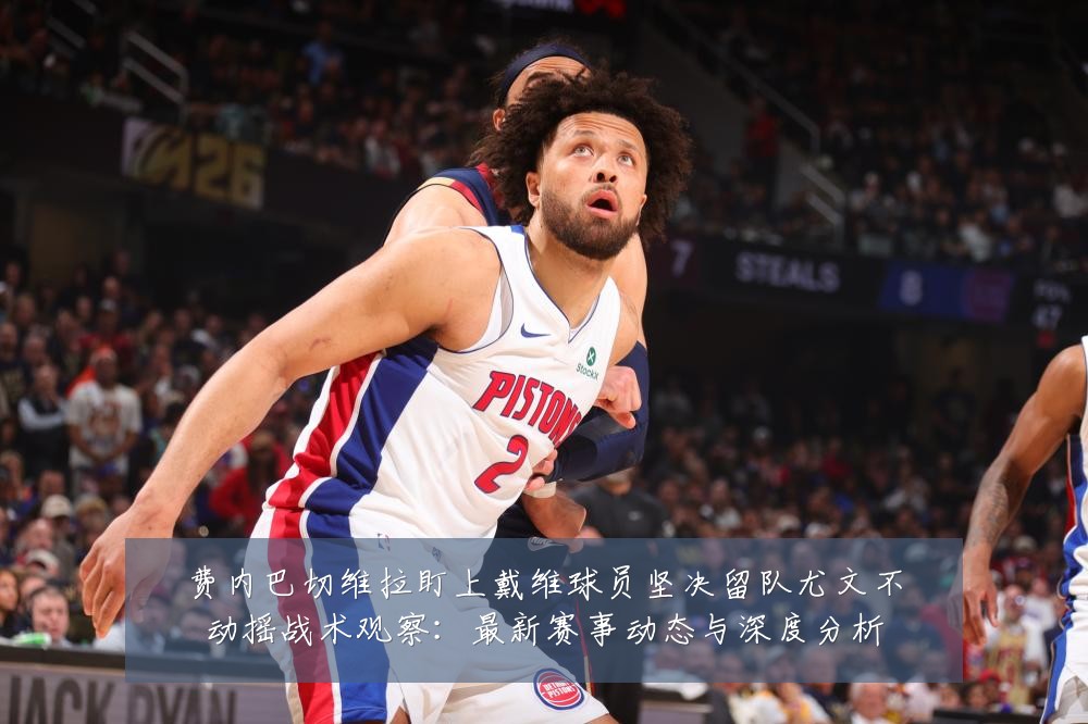 费内巴切维拉盯上戴维球员坚决留队尤文不动摇战术观察:最新赛事动态与深度分析